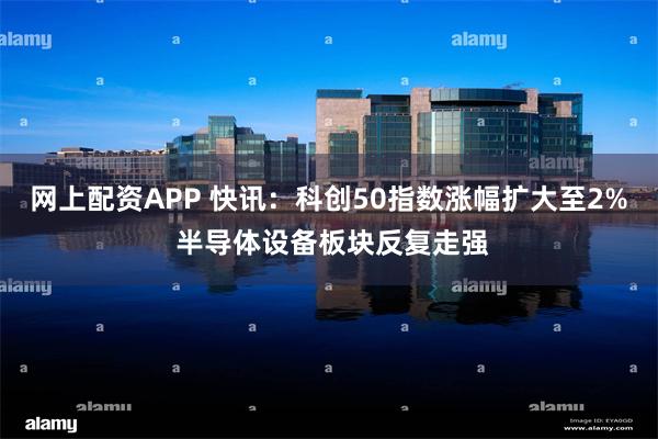 网上配资APP 快讯:科创50指数涨幅扩大至2% 半导体设备板块反复走强