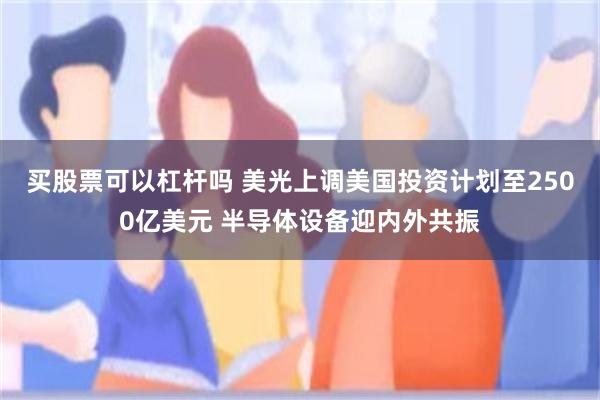 买股票可以杠杆吗 美光上调美国投资计划至2500亿美元 半导体设备迎内外共振