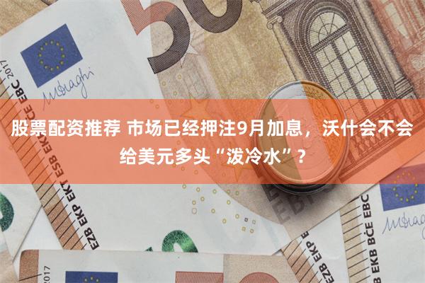 股票配资推荐 市场已经押注9月加息,沃什会不会给美元多头“泼冷水”?