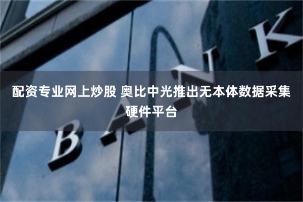 配资专业网上炒股 奥比中光推出无本体数据采集硬件平台