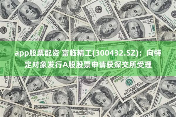 app股票配资 富临精工(300432.SZ)：向特定对象发行A股股票申请获深交所受理