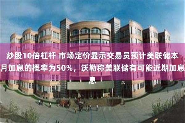炒股10倍杠杆 市场定价显示交易员预计美联储本月加息的概率为50%,沃勒称美联储有可能近期加息
