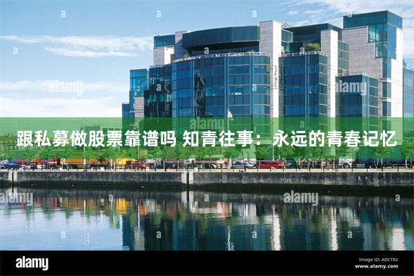 跟私募做股票靠谱吗 知青往事：永远的青春记忆