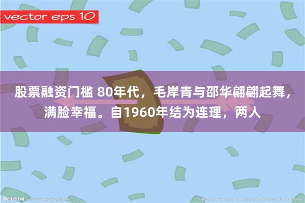 股票融资门槛 80年代，毛岸青与邵华翩翩起舞，满脸幸福。自1960年结为连理，两人