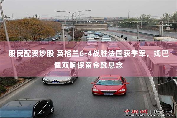股民配资炒股 英格兰6-4战胜法国获季军，姆巴佩双响保留金靴悬念
