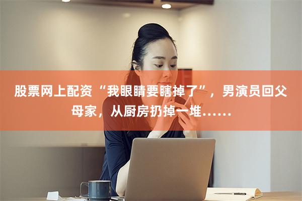 股票网上配资 “我眼睛要瞎掉了”，男演员回父母家，从厨房扔掉一堆……