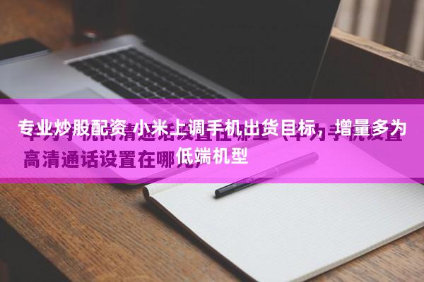 专业炒股配资 小米上调手机出货目标，增量多为低端机型
