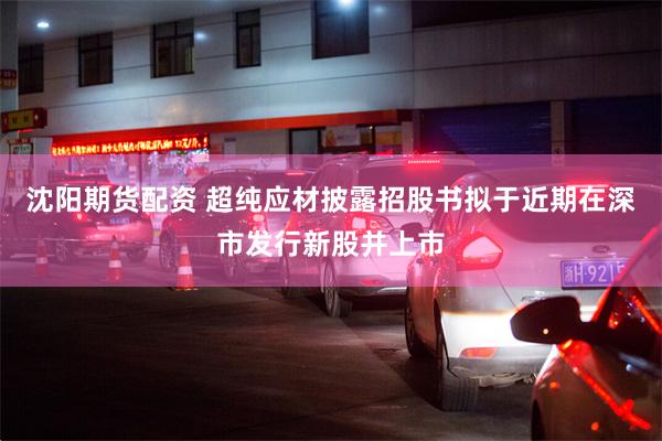 沈阳期货配资 超纯应材披露招股书拟于近期在深市发行新股并上市
