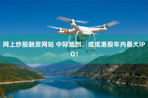 网上炒股融资网站 中际旭创，或成港股年内最大IPO！