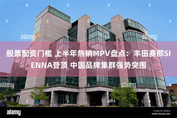 股票配资门槛 上半年热销MPV盘点：丰田赛那SIENNA登顶 中国品牌集群强势突围
