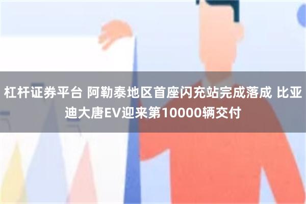 杠杆证券平台 阿勒泰地区首座闪充站完成落成 比亚迪大唐EV迎来第10000辆交付