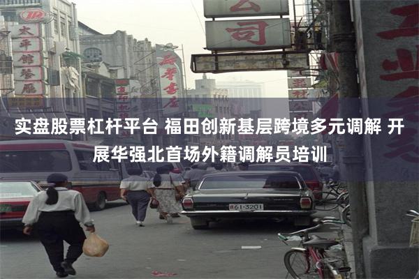 实盘股票杠杆平台 福田创新基层跨境多元调解 开展华强北首场外籍调解员培训