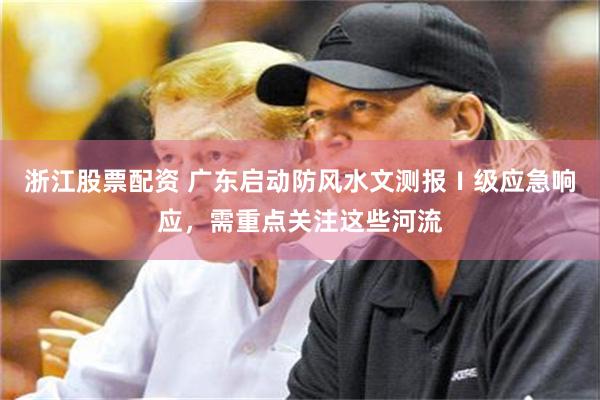 浙江股票配资 广东启动防风水文测报Ⅰ级应急响应，需重点关注这些河流