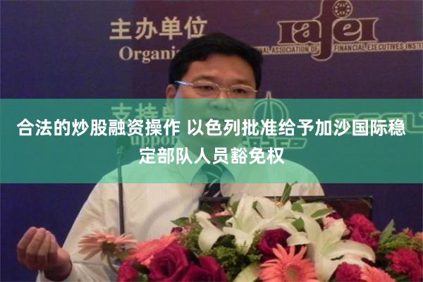 合法的炒股融资操作 以色列批准给予加沙国际稳定部队人员豁免权
