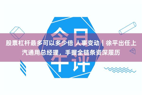 股票杠杆最多可以多少倍 人事变动｜徐平出任上汽通用总经理，手握全链条资深履历