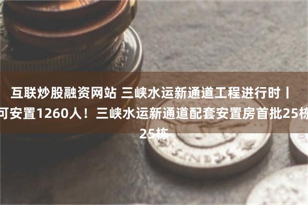 互联炒股融资网站 三峡水运新通道工程进行时丨 可安置1260人！三峡水运新通道配套安置房首批25栋