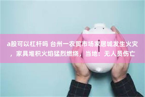 a股可以杠杆吗 台州一农贸市场家居城发生火灾,家具堆积火焰猛烈燃烧,当地:无人员伤亡