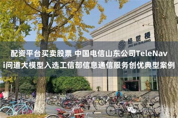 配资平台买卖股票 中国电信山东公司TeleNavi问道大模型入选工信部信息通信服务创优典型案例