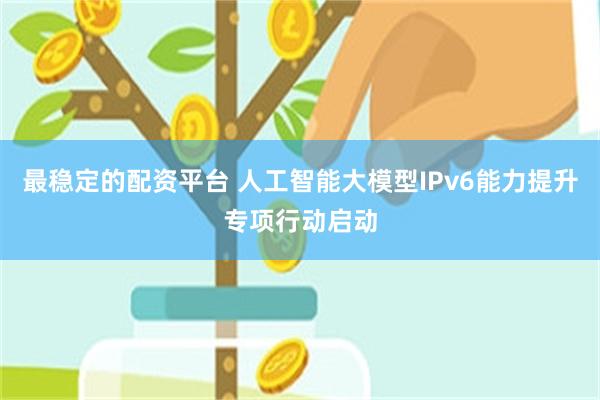 最稳定的配资平台 人工智能大模型IPv6能力提升专项行动启动