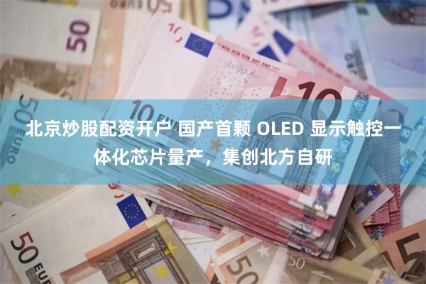北京炒股配资开户 国产首颗 OLED 显示触控一体化芯片量产，集创北方自研