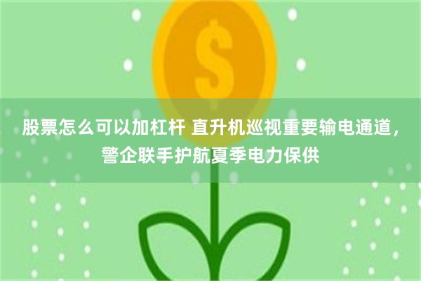 股票怎么可以加杠杆 直升机巡视重要输电通道，警企联手护航夏季电力保供