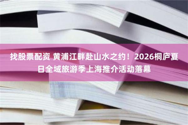 找股票配资 黄浦江畔赴山水之约！2026桐庐夏日全域旅游季上海推介活动落幕