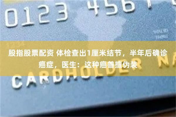股指股票配资 体检查出1厘米结节，半年后确诊癌症，医生：这种癌善擅伪装