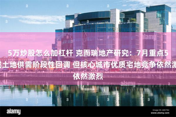 5万炒股怎么加杠杆 克而瑞地产研究：7月重点50城土地供需阶段性回调 但核心城市优质宅地竞争依然激烈