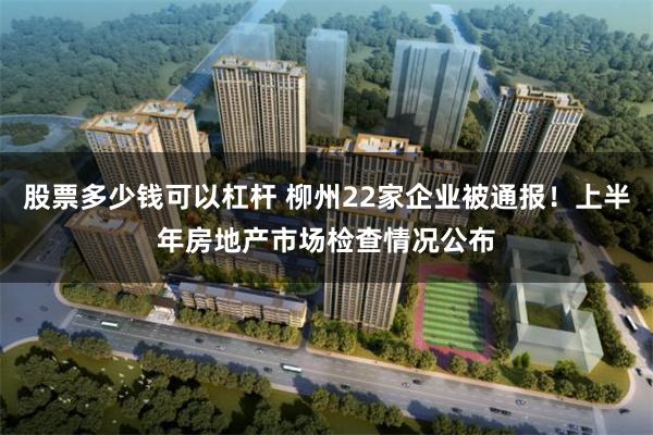 股票多少钱可以杠杆 柳州22家企业被通报！上半年房地产市场检查情况公布