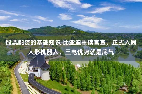 股票配资的基础知识 比亚迪重磅官宣，正式入局人形机器人，三电优势就是底气