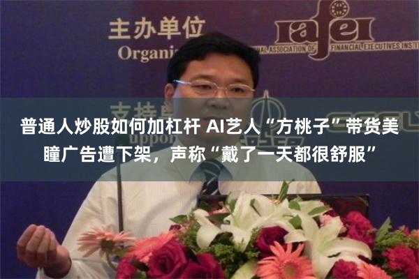 普通人炒股如何加杠杆 AI艺人“方桃子”带货美瞳广告遭下架，声称“戴了一天都很舒服”