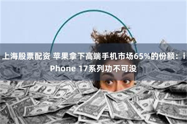 上海股票配资 苹果拿下高端手机市场65%的份额:iPhone 17系列功不可没