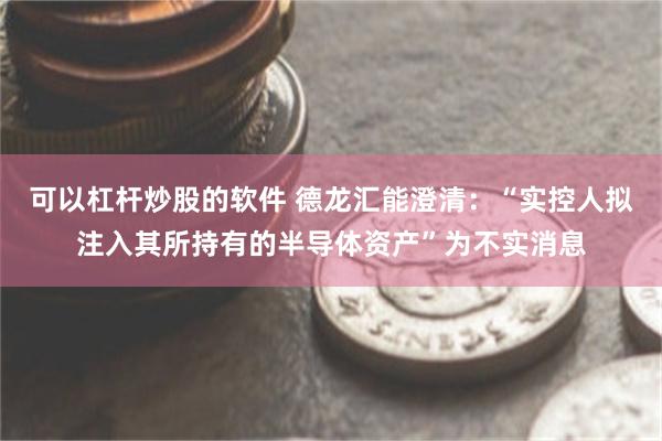 可以杠杆炒股的软件 德龙汇能澄清：“实控人拟注入其所持有的半导体资产”为不实消息