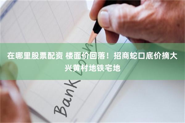 在哪里股票配资 楼面价回落！招商蛇口底价摘大兴黄村地铁宅地