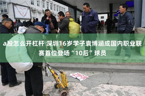 a股怎么开杠杆 深圳16岁学子袁博涵成国内职业联赛首位登场“10后”球员