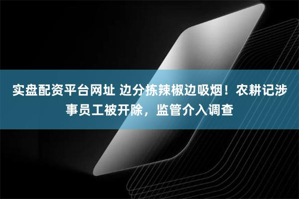 实盘配资平台网址 边分拣辣椒边吸烟！农耕记涉事员工被开除，监管介入调查