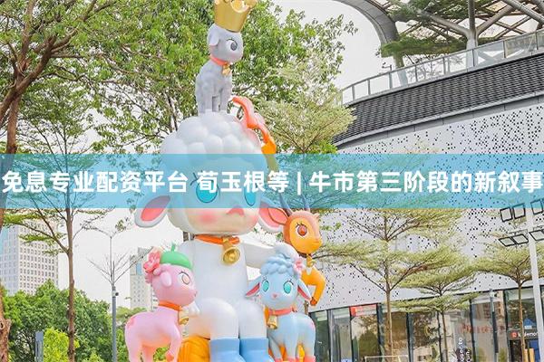 免息专业配资平台 荀玉根等 | 牛市第三阶段的新叙事