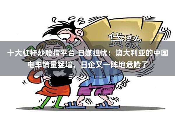十大杠杆炒股指平台 日媒担忧：澳大利亚的中国电车销量猛增，日企又一阵地危险了