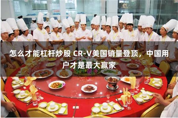 怎么才能杠杆炒股 CR-V美国销量登顶，中国用户才是最大赢家