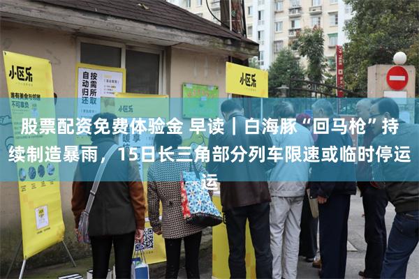 股票配资免费体验金 早读|白海豚“回马枪”持续制造暴雨,15日长三角部分列车限速或临时停运