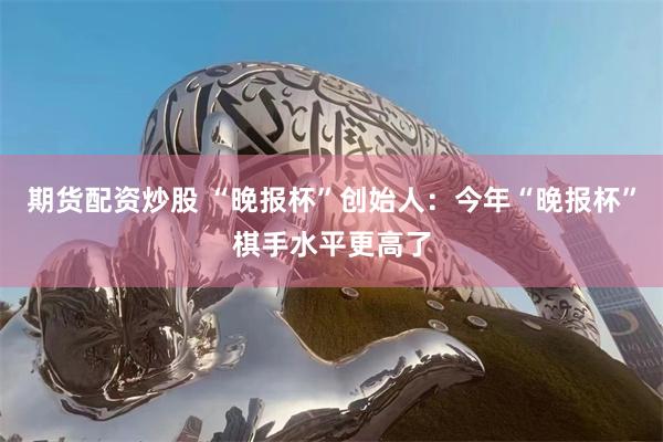期货配资炒股 “晚报杯”创始人：今年“晚报杯”棋手水平更高了
