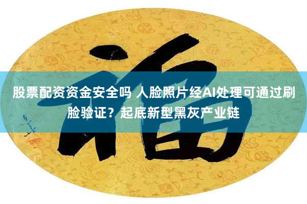 股票配资资金安全吗 人脸照片经AI处理可通过刷脸验证？起底新型黑灰产业链