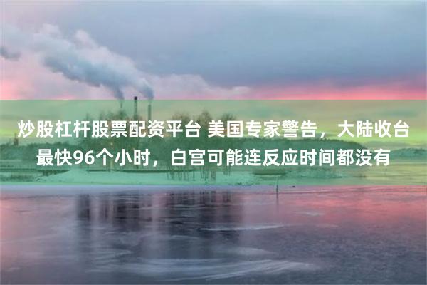 炒股杠杆股票配资平台 美国专家警告，大陆收台最快96个小时，白宫可能连反应时间都没有