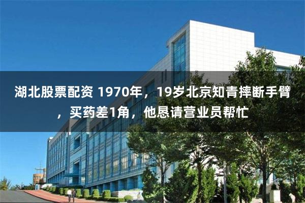 湖北股票配资 1970年，19岁北京知青摔断手臂，买药差1角，他恳请营业员帮忙