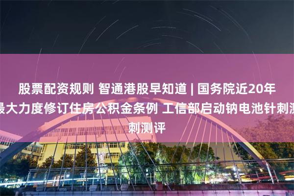 股票配资规则 智通港股早知道 | 国务院近20年来最大力度修订住房公积金条例 工信部启动钠电池针刺测评