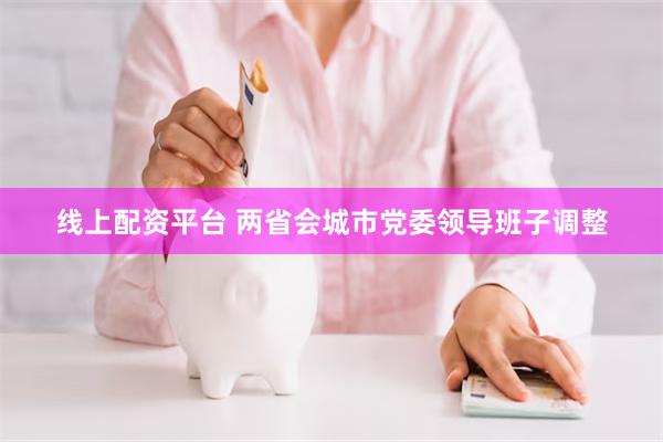 线上配资平台 两省会城市党委领导班子调整