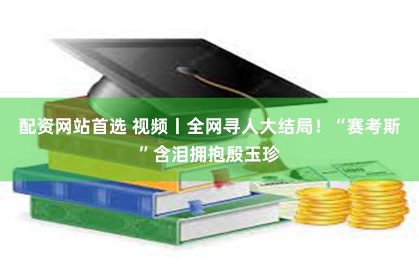 配资网站首选 视频丨全网寻人大结局！“赛考斯”含泪拥抱殷玉珍