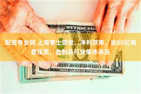 配资专业网 上海莱士营收、净利双降，逾80亿商誉压顶，血制品行业集体承压