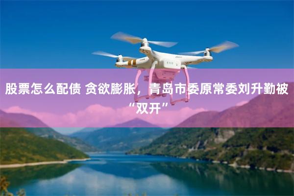 股票怎么配债 贪欲膨胀，青岛市委原常委刘升勤被“双开”