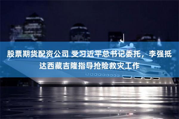 股票期货配资公司 受习近平总书记委托，李强抵达西藏吉隆指导抢险救灾工作